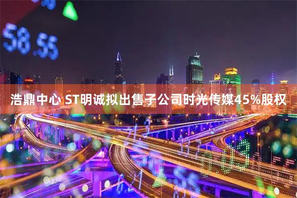 浩鼎中心 ST明诚拟出售子公司时光传媒45%股权