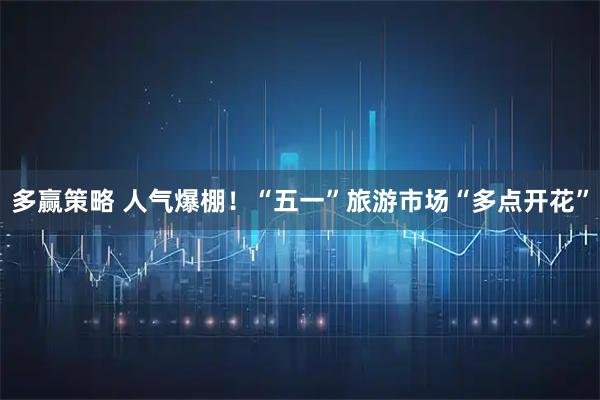 多赢策略 人气爆棚！“五一”旅游市场“多点开花”