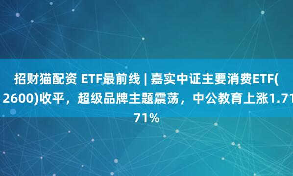 招财猫配资 ETF最前线 | 嘉实中证主要消费ETF(512600)收平，超级品牌主题震荡，中公教育上涨1.71%