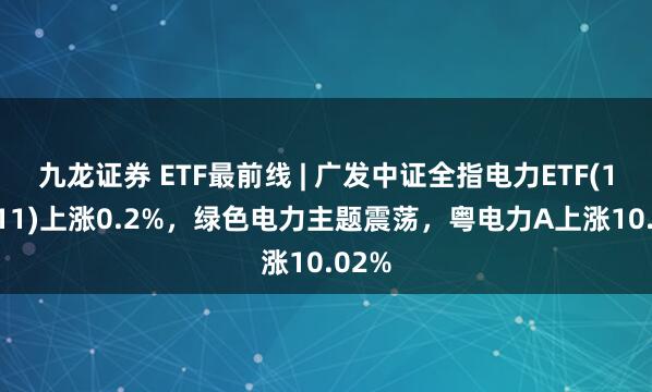 九龙证券 ETF最前线 | 广发中证全指电力ETF(159611)上涨0.2%，绿色电力主题震荡，粤电力A上涨10.02%