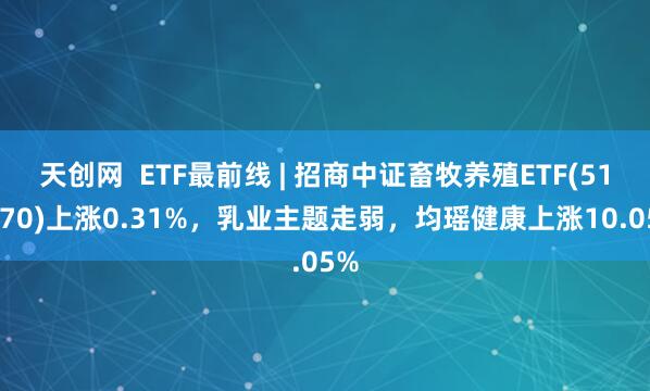 天创网  ETF最前线 | 招商中证畜牧养殖ETF(516670)上涨0.31%，乳业主题走弱，均瑶健康上涨10.05%