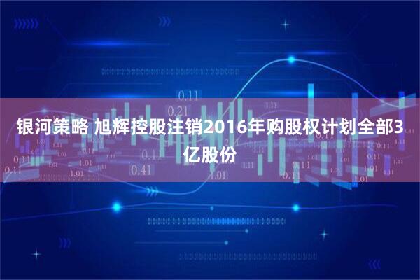 银河策略 旭辉控股注销2016年购股权计划全部3亿股份