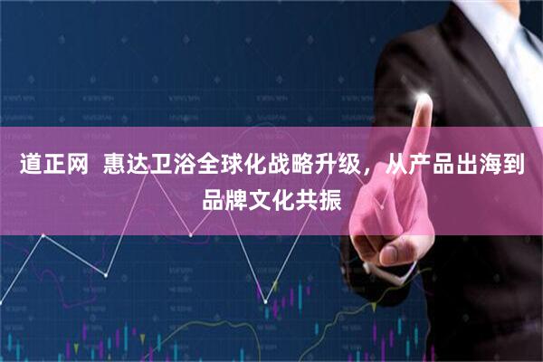 道正网 惠达卫浴全球化战略升级,从产品出海到品牌文化共振
