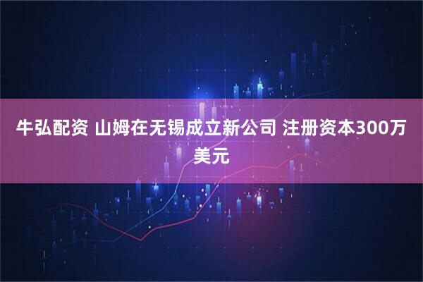 牛弘配资 山姆在无锡成立新公司 注册资本300万美元