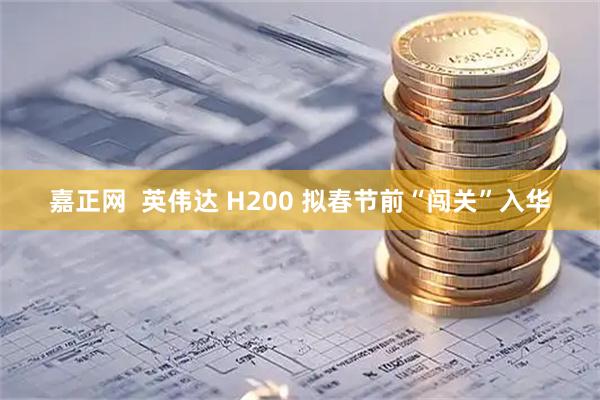 嘉正网 英伟达 H200 拟春节前“闯关”入华