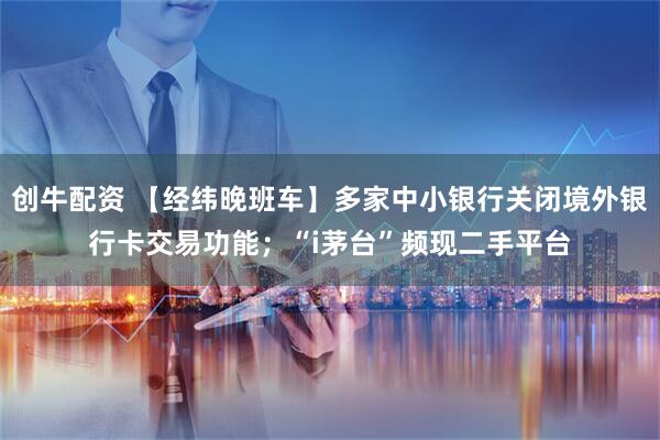 创牛配资 【经纬晚班车】多家中小银行关闭境外银行卡交易功能；“i茅台”频现二手平台