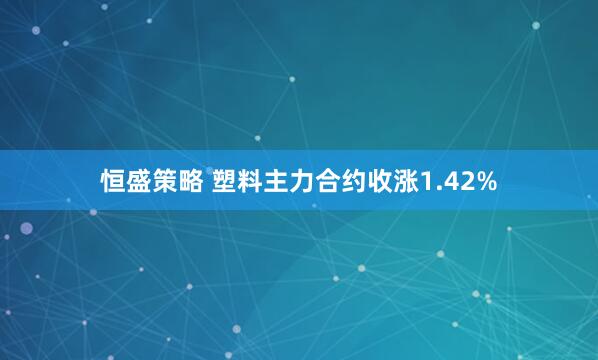 恒盛策略 塑料主力合约收涨1.42%