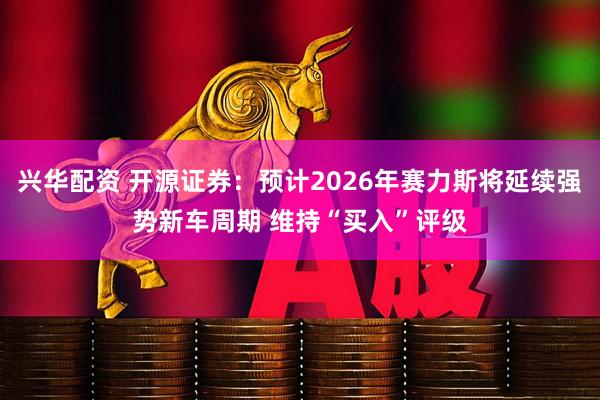 兴华配资 开源证券：预计2026年赛力斯将延续强势新车周期 维持“买入”评级
