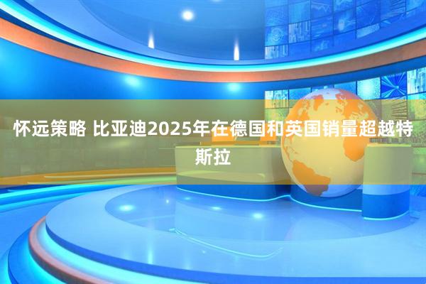 怀远策略 比亚迪2025年在德国和英国销量超越特斯拉