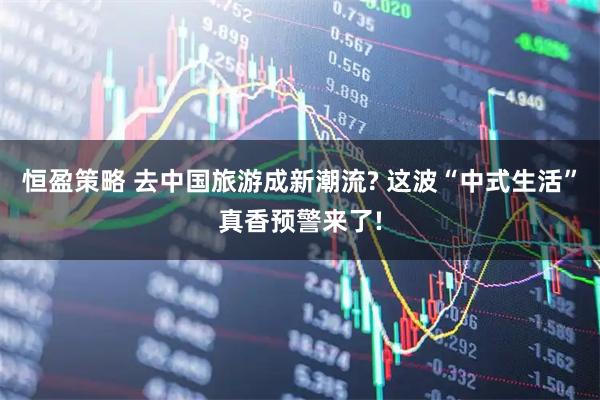 恒盈策略 去中国旅游成新潮流? 这波“中式生活”真香预警来了!