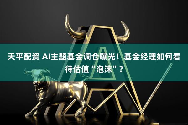 天平配资 AI主题基金调仓曝光！基金经理如何看待估值“泡沫”？
