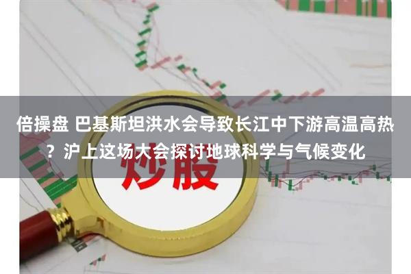 倍操盘 巴基斯坦洪水会导致长江中下游高温高热？沪上这场大会探讨地球科学与气候变化