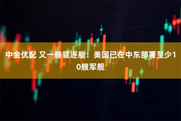 中金优配 又一艘驱逐舰！美国已在中东部署至少10艘军舰