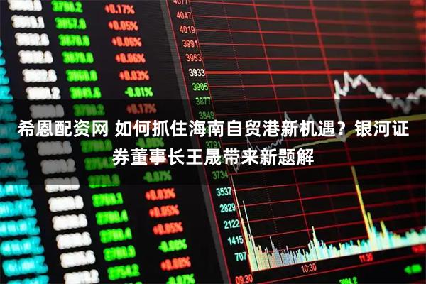 希恩配资网 如何抓住海南自贸港新机遇？银河证券董事长王晟带来新题解