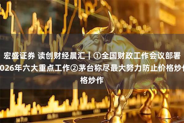 宏盛证券 读创财经晨汇｜①全国财政工作会议部署2026年六大重点工作②茅台称尽最大努力防止价格炒作