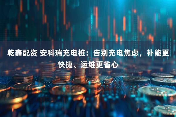 乾鑫配资 安科瑞充电桩：告别充电焦虑，补能更快捷、运维更省心