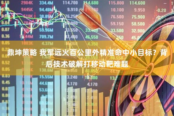 鼎坤策略 我军远火百公里外精准命中小目标？背后技术破解打移动靶难题