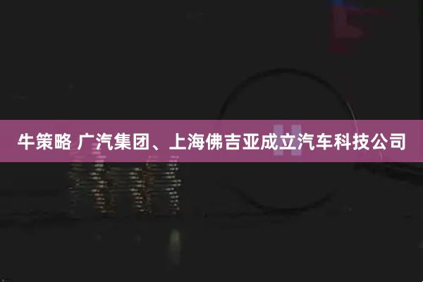 牛策略 广汽集团、上海佛吉亚成立汽车科技公司