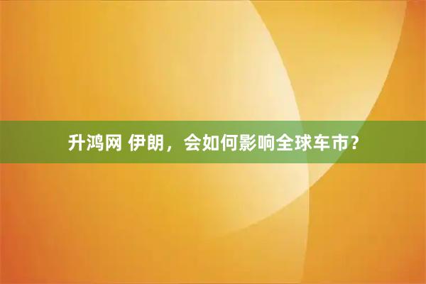 升鸿网 伊朗，会如何影响全球车市？