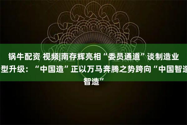 锅牛配资 视频|南存辉亮相“委员通道”谈制造业转型升级：“中国造”正以万马奔腾之势跨向“中国智造”