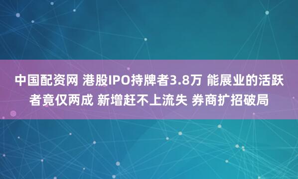 中国配资网 港股IPO持牌者3.8万 能展业的活跃者竟仅两成 新增赶不上流失 券商扩招破局