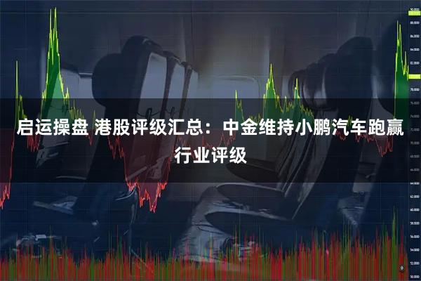 启运操盘 港股评级汇总：中金维持小鹏汽车跑赢行业评级