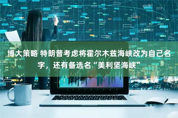 博大策略 特朗普考虑将霍尔木兹海峡改为自己名字，还有备选名“美利坚海峡”