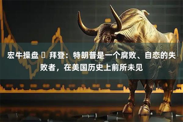 宏牛操盘 ‌拜登：特朗普是一个腐败、自恋的失败者，在美国历史上前所未见