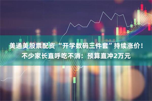 美通美股票配资 “开学数码三件套”持续涨价！不少家长直呼吃不消：预算直冲2万元